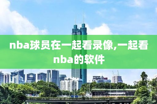 nba球员在一起看录像,一起看nba的软件
