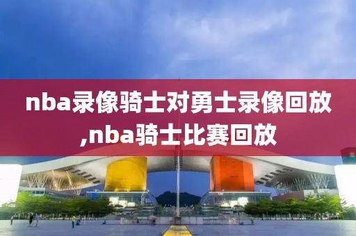 nba录像骑士对勇士录像回放,nba骑士比赛回放