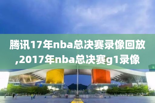 腾讯17年nba总决赛录像回放,2017年nba总决赛g1录像