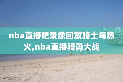 nba直播吧录像回放骑士与热火,nba直播骑勇大战