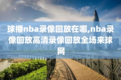 球播nba录像回放在哪,nba录像回放高清录像回放全场来球网