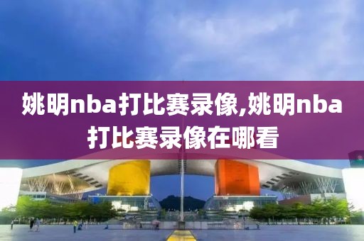 姚明nba打比赛录像,姚明nba打比赛录像在哪看