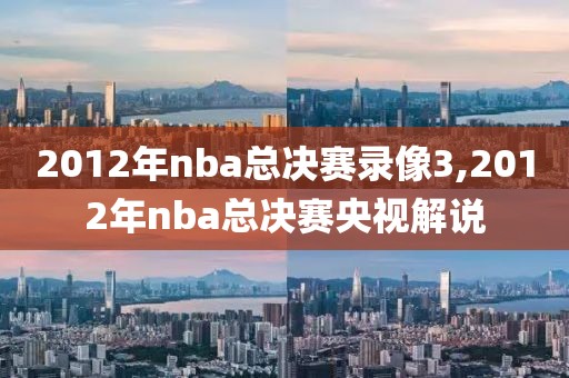 2012年nba总决赛录像3,2012年nba总决赛央视解说