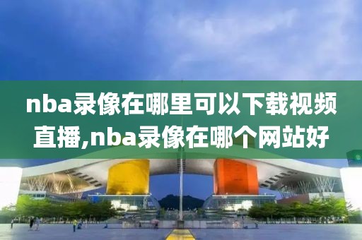nba录像在哪里可以下载视频直播,nba录像在哪个网站好