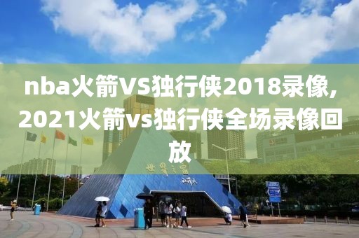 nba火箭VS独行侠2018录像,2021火箭vs独行侠全场录像回放