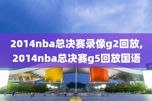 2014nba总决赛录像g2回放,2014nba总决赛g5回放国语