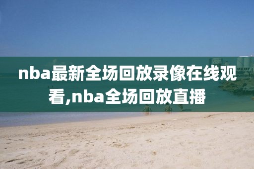nba最新全场回放录像在线观看,nba全场回放直播