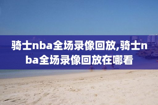 骑士nba全场录像回放,骑士nba全场录像回放在哪看