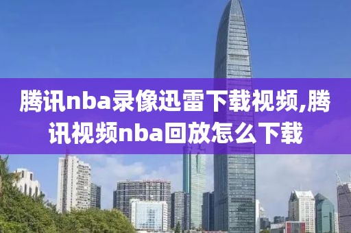腾讯nba录像迅雷下载视频,腾讯视频nba回放怎么下载