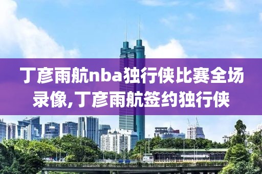 丁彦雨航nba独行侠比赛全场录像,丁彦雨航签约独行侠