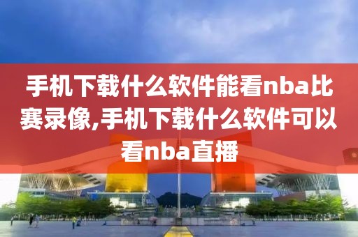 手机下载什么软件能看nba比赛录像,手机下载什么软件可以看nba直播