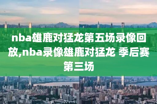nba雄鹿对猛龙第五场录像回放,nba录像雄鹿对猛龙 季后赛第三场