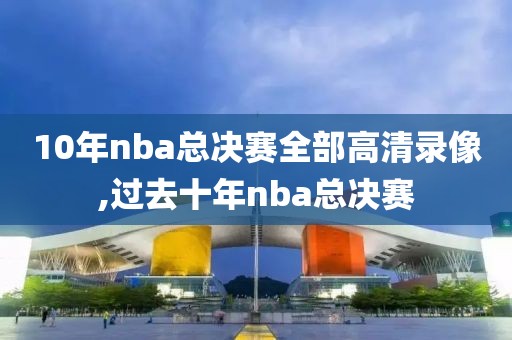 10年nba总决赛全部高清录像,过去十年nba总决赛