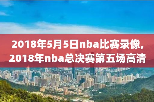 2018年5月5日nba比赛录像,2018年nba总决赛第五场高清