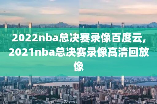 2022nba总决赛录像百度云,2021nba总决赛录像高清回放像