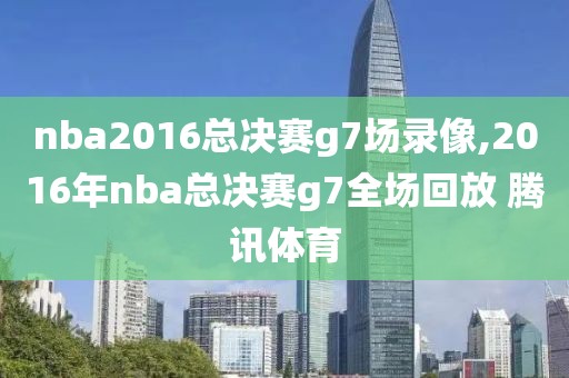 nba2016总决赛g7场录像,2016年nba总决赛g7全场回放 腾讯体育