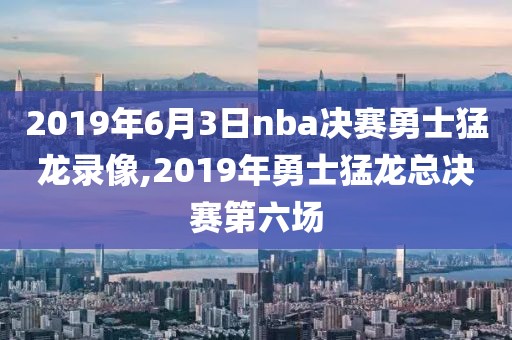2019年6月3日nba决赛勇士猛龙录像,2019年勇士猛龙总决赛第六场