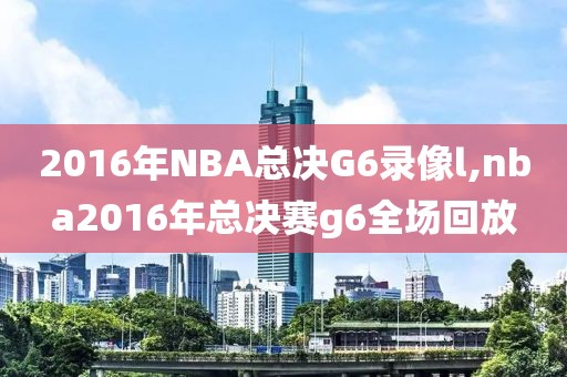 2016年NBA总决G6录像l,nba2016年总决赛g6全场回放