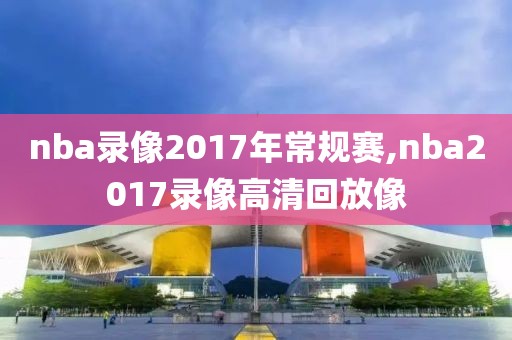 nba录像2017年常规赛,nba2017录像高清回放像