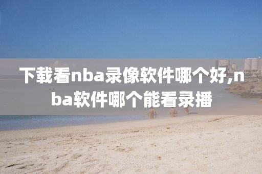 下载看nba录像软件哪个好,nba软件哪个能看录播