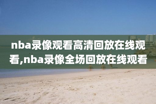 nba录像观看高清回放在线观看,nba录像全场回放在线观看