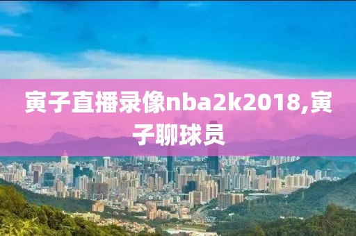 寅子直播录像nba2k2018,寅子聊球员