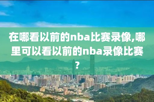 在哪看以前的nba比赛录像,哪里可以看以前的nba录像比赛?
