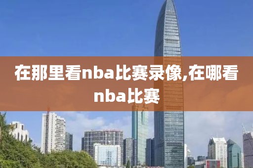 在那里看nba比赛录像,在哪看nba比赛