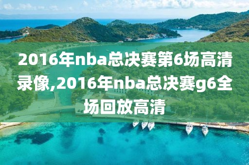 2016年nba总决赛第6场高清录像,2016年nba总决赛g6全场回放高清