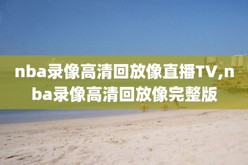 nba录像高清回放像直播TV,nba录像高清回放像完整版