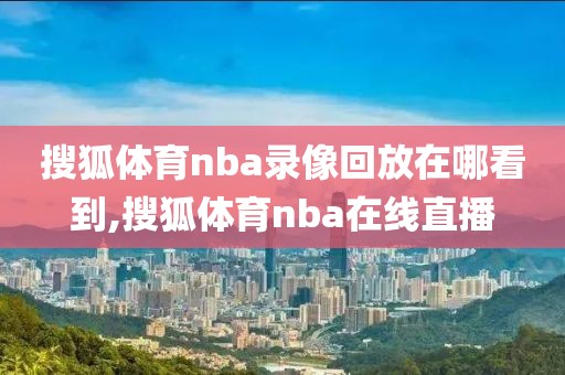 搜狐体育nba录像回放在哪看到,搜狐体育nba在线直播