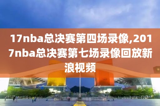 17nba总决赛第四场录像,2017nba总决赛第七场录像回放新浪视频