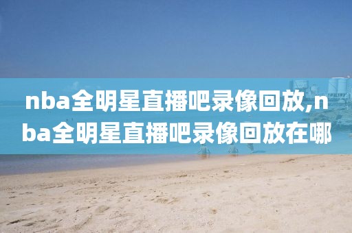 nba全明星直播吧录像回放,nba全明星直播吧录像回放在哪