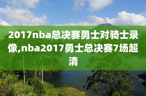 2017nba总决赛勇士对骑士录像,nba2017勇士总决赛7场超清