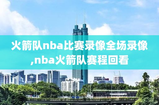 火箭队nba比赛录像全场录像,nba火箭队赛程回看