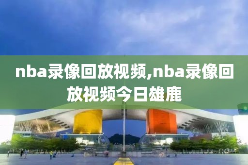 nba录像回放视频,nba录像回放视频今日雄鹿