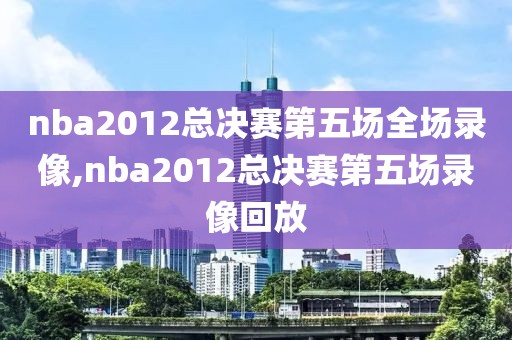 nba2012总决赛第五场全场录像,nba2012总决赛第五场录像回放