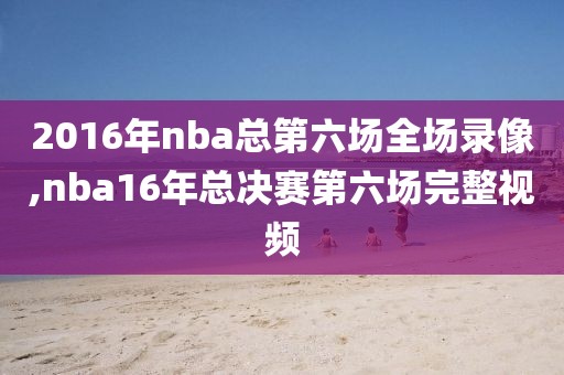 2016年nba总第六场全场录像,nba16年总决赛第六场完整视频
