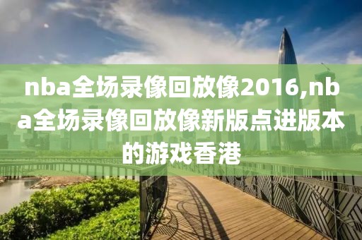 nba全场录像回放像2016,nba全场录像回放像新版点进版本的游戏香港