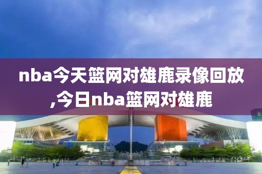 nba今天篮网对雄鹿录像回放,今日nba篮网对雄鹿
