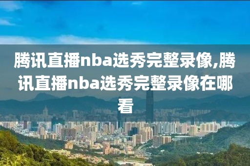 腾讯直播nba选秀完整录像,腾讯直播nba选秀完整录像在哪看