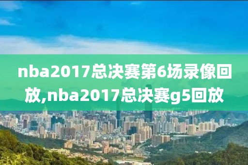 nba2017总决赛第6场录像回放,nba2017总决赛g5回放
