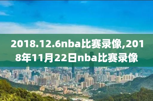 2018.12.6nba比赛录像,2018年11月22日nba比赛录像