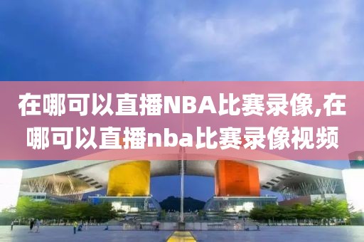 在哪可以直播NBA比赛录像,在哪可以直播nba比赛录像视频