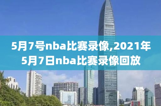5月7号nba比赛录像,2021年5月7日nba比赛录像回放
