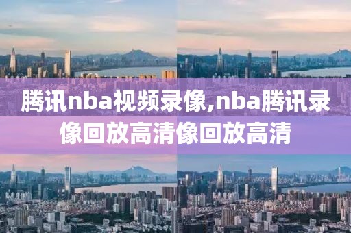 腾讯nba视频录像,nba腾讯录像回放高清像回放高清