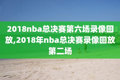 2018nba总决赛第六场录像回放,2018年nba总决赛录像回放第二场