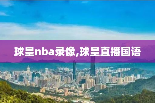 球皇nba录像,球皇直播国语