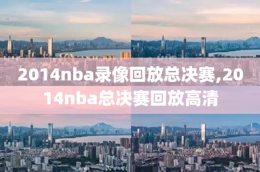 2014nba录像回放总决赛,2014nba总决赛回放高清