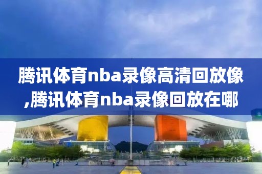 腾讯体育nba录像高清回放像,腾讯体育nba录像回放在哪